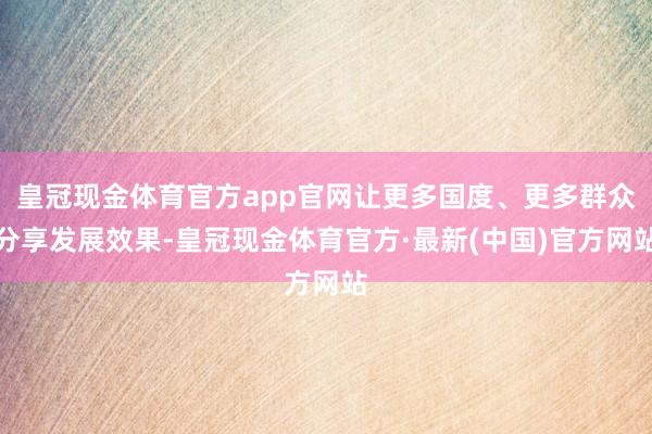 皇冠现金体育官方app官网让更多国度、更多群众分享发展效果-皇冠现金体育官方·最新(中国)官方网站