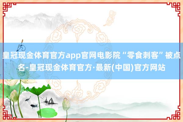 皇冠现金体育官方app官网电影院“零食刺客”被点名-皇冠现金体育官方·最新(中国)官方网站