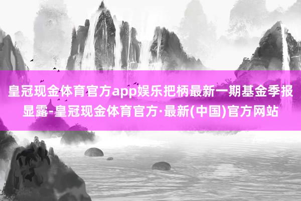 皇冠现金体育官方app娱乐把柄最新一期基金季报显露-皇冠现金体育官方·最新(中国)官方网站