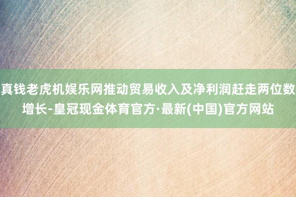 真钱老虎机娱乐网推动贸易收入及净利润赶走两位数增长-皇冠现金体育官方·最新(中国)官方网站