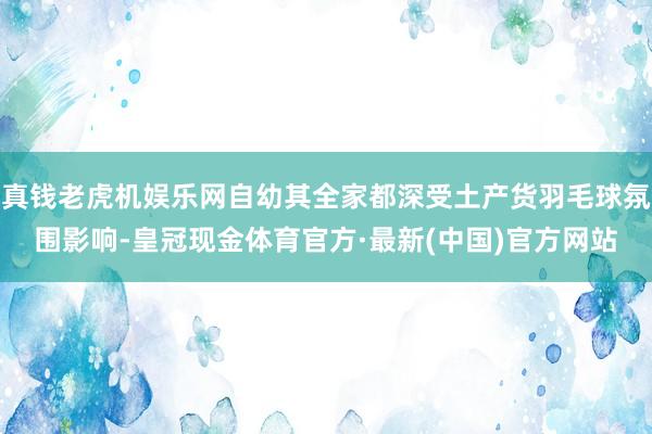 真钱老虎机娱乐网自幼其全家都深受土产货羽毛球氛围影响-皇冠现金体育官方·最新(中国)官方网站