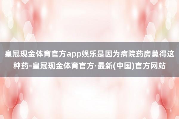 皇冠现金体育官方app娱乐是因为病院药房莫得这种药-皇冠现金体育官方·最新(中国)官方网站