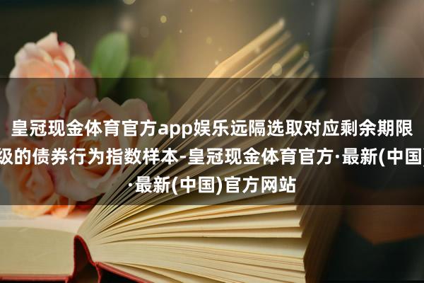 皇冠现金体育官方app娱乐远隔选取对应剩余期限、隐含评级的债券行为指数样本-皇冠现金体育官方·最新(中国)官方网站