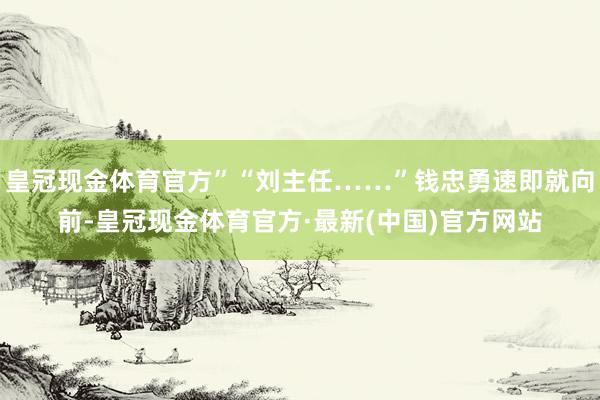 皇冠现金体育官方”“刘主任……”钱忠勇速即就向前-皇冠现金体育官方·最新(中国)官方网站