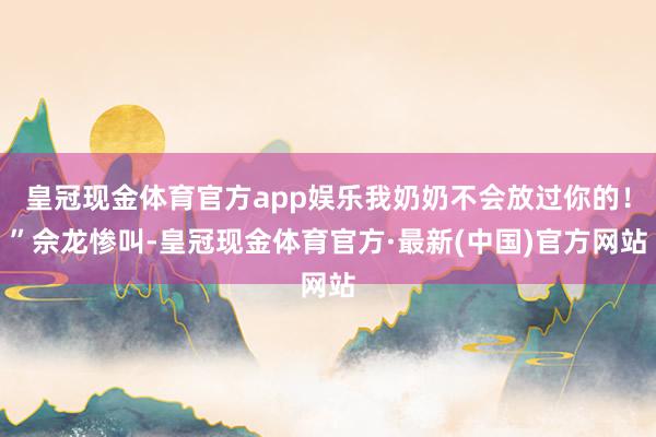 皇冠现金体育官方app娱乐我奶奶不会放过你的！”佘龙惨叫-皇冠现金体育官方·最新(中国)官方网站