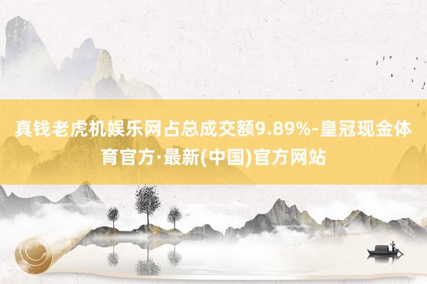 真钱老虎机娱乐网占总成交额9.89%-皇冠现金体育官方·最新(中国)官方网站