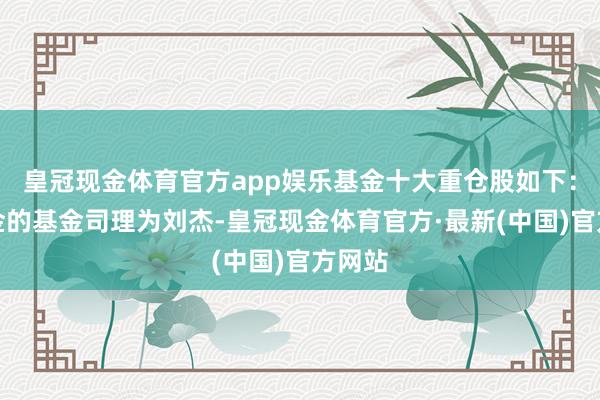 皇冠现金体育官方app娱乐基金十大重仓股如下：该基金的基金司理为刘杰-皇冠现金体育官方·最新(中国)官方网站