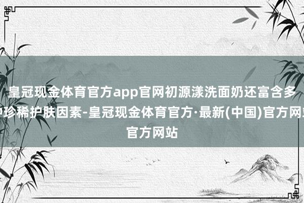 皇冠现金体育官方app官网初源漾洗面奶还富含多种珍稀护肤因素-皇冠现金体育官方·最新(中国)官方网站