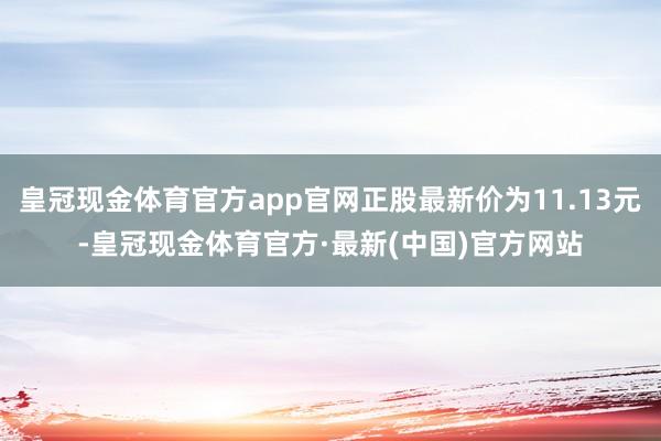 皇冠现金体育官方app官网正股最新价为11.13元-皇冠现金体育官方·最新(中国)官方网站