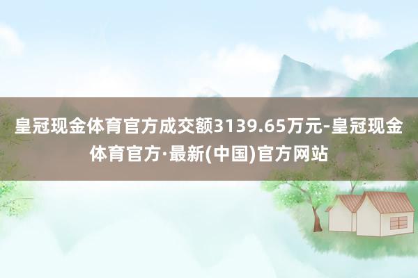 皇冠现金体育官方成交额3139.65万元-皇冠现金体育官方·最新(中国)官方网站