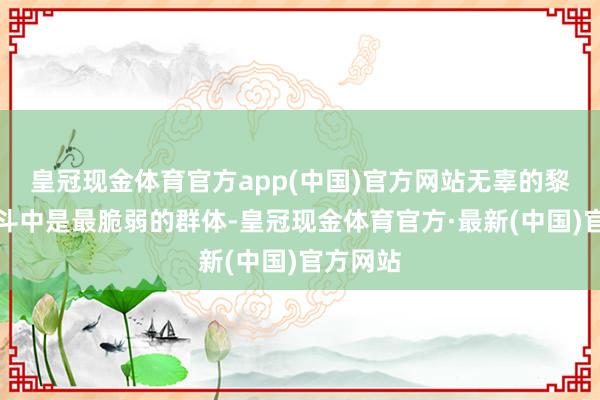 皇冠现金体育官方app(中国)官方网站无辜的黎民在战斗中是最脆弱的群体-皇冠现金体育官方·最新(中国)官方网站