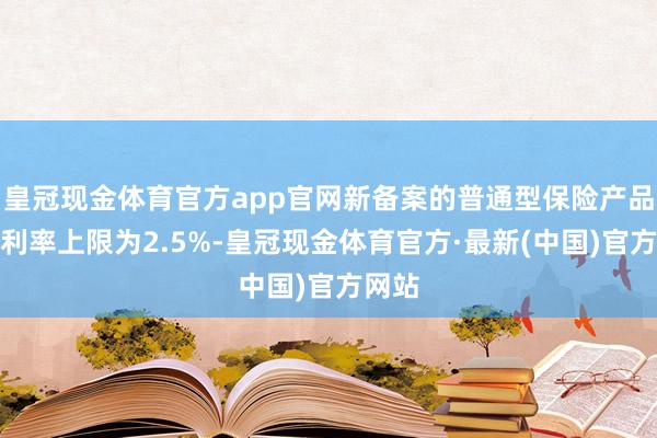 皇冠现金体育官方app官网新备案的普通型保险产品预定利率上限为2.5%-皇冠现金体育官方·最新(中国)官方网站