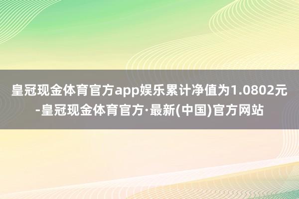 皇冠现金体育官方app娱乐累计净值为1.0802元-皇冠现金体育官方·最新(中国)官方网站