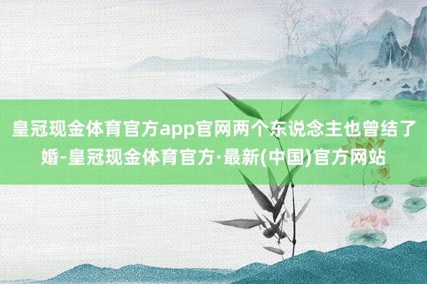 皇冠现金体育官方app官网两个东说念主也曾结了婚-皇冠现金体育官方·最新(中国)官方网站