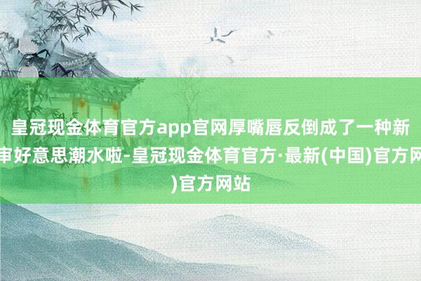 皇冠现金体育官方app官网厚嘴唇反倒成了一种新的审好意思潮水啦-皇冠现金体育官方·最新(中国)官方网站