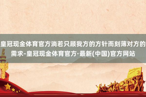 皇冠现金体育官方淌若只顾我方的方针而刻薄对方的需求-皇冠现金体育官方·最新(中国)官方网站