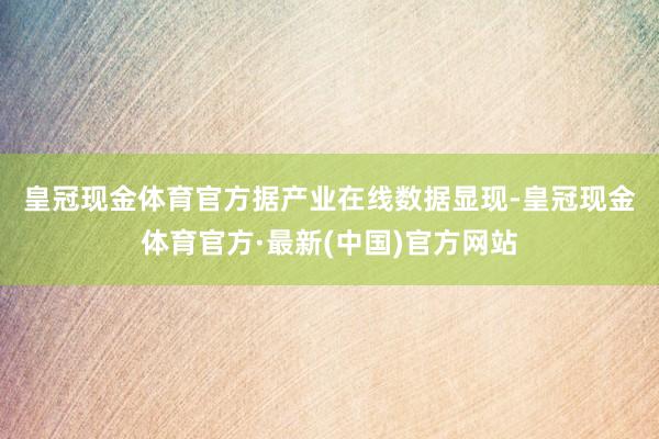 皇冠现金体育官方　　据产业在线数据显现-皇冠现金体育官方·最新(中国)官方网站