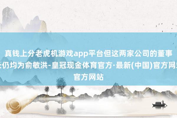 真钱上分老虎机游戏app平台但这两家公司的董事长仍均为俞敏洪-皇冠现金体育官方·最新(中国)官方网站