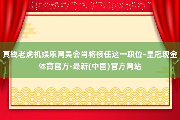 真钱老虎机娱乐网吴会肖将接任这一职位-皇冠现金体育官方·最新(中国)官方网站