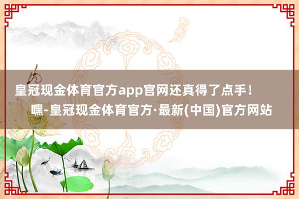 皇冠现金体育官方app官网还真得了点手！        嘿-皇冠现金体育官方·最新(中国)官方网站