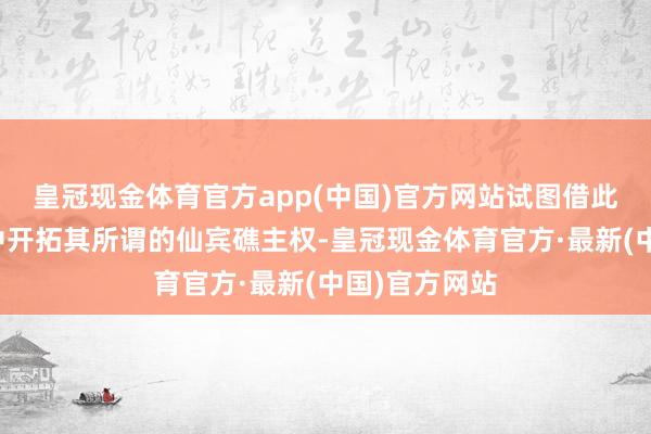 皇冠现金体育官方app(中国)官方网站试图借此在海外公论中开拓其所谓的仙宾礁主权-皇冠现金体育官方·最新(中国)官方网站