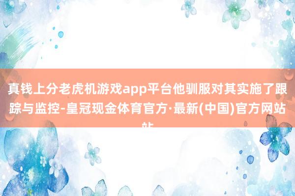 真钱上分老虎机游戏app平台他驯服对其实施了跟踪与监控-皇冠现金体育官方·最新(中国)官方网站