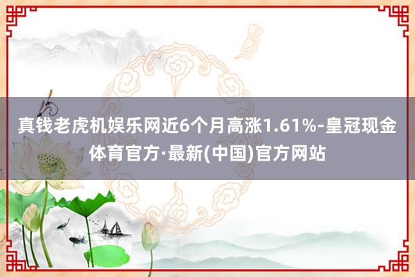 真钱老虎机娱乐网近6个月高涨1.61%-皇冠现金体育官方·最新(中国)官方网站