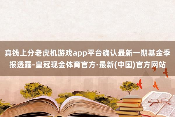 真钱上分老虎机游戏app平台确认最新一期基金季报透露-皇冠现金体育官方·最新(中国)官方网站