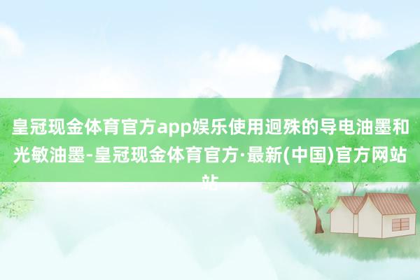 皇冠现金体育官方app娱乐使用迥殊的导电油墨和光敏油墨-皇冠现金体育官方·最新(中国)官方网站