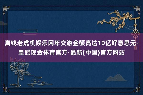 真钱老虎机娱乐网年交游金额高达10亿好意思元-皇冠现金体育官方·最新(中国)官方网站