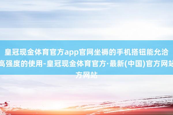 皇冠现金体育官方app官网坐褥的手机搭钮能允洽高强度的使用-皇冠现金体育官方·最新(中国)官方网站