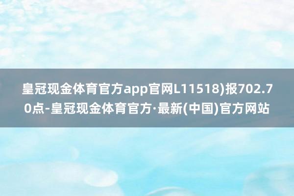 皇冠现金体育官方app官网L11518)报702.70点-皇冠现金体育官方·最新(中国)官方网站