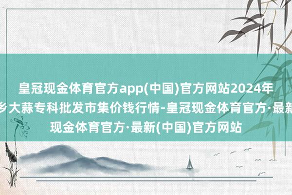 皇冠现金体育官方app(中国)官方网站2024年9月11日山东金乡大蒜专科批发市集价钱行情-皇冠现金体育官方·最新(中国)官方网站