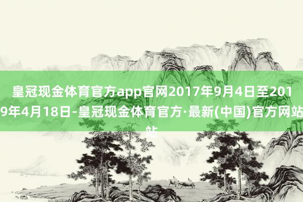 皇冠现金体育官方app官网2017年9月4日至2019年4月18日-皇冠现金体育官方·最新(中国)官方网站