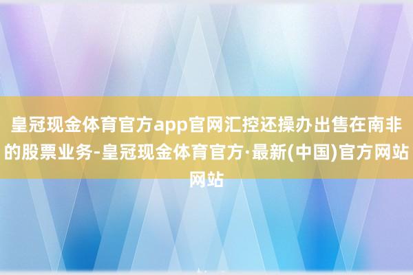 皇冠现金体育官方app官网汇控还操办出售在南非的股票业务-皇冠现金体育官方·最新(中国)官方网站