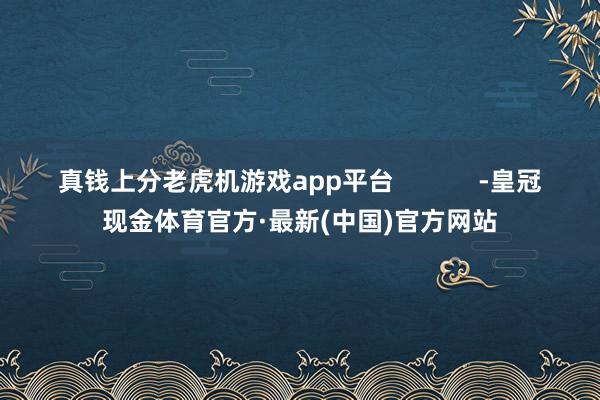 真钱上分老虎机游戏app平台            -皇冠现金体育官方·最新(中国)官方网站