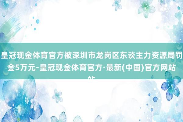 皇冠现金体育官方被深圳市龙岗区东谈主力资源局罚金5万元-皇冠现金体育官方·最新(中国)官方网站