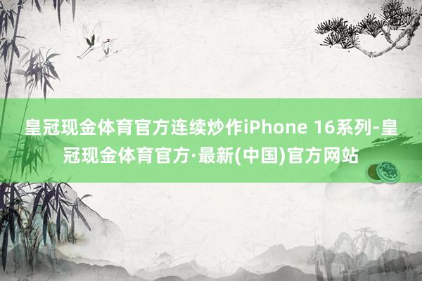 皇冠现金体育官方连续炒作iPhone 16系列-皇冠现金体育官方·最新(中国)官方网站