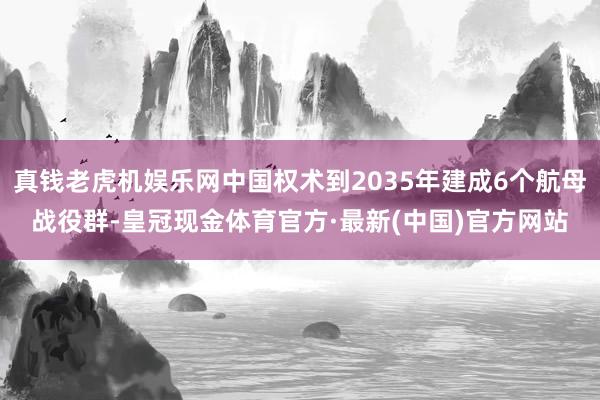 真钱老虎机娱乐网中国权术到2035年建成6个航母战役群-皇冠现金体育官方·最新(中国)官方网站