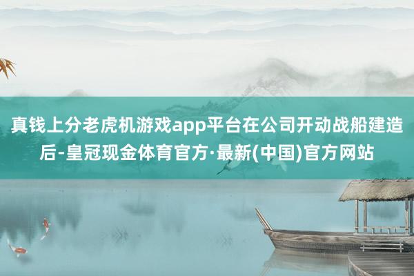 真钱上分老虎机游戏app平台在公司开动战船建造后-皇冠现金体育官方·最新(中国)官方网站