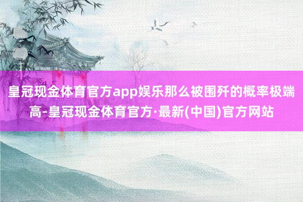 皇冠现金体育官方app娱乐那么被围歼的概率极端高-皇冠现金体育官方·最新(中国)官方网站