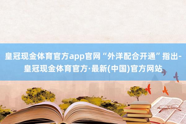 皇冠现金体育官方app官网“外洋配合开通”指出-皇冠现金体育官方·最新(中国)官方网站