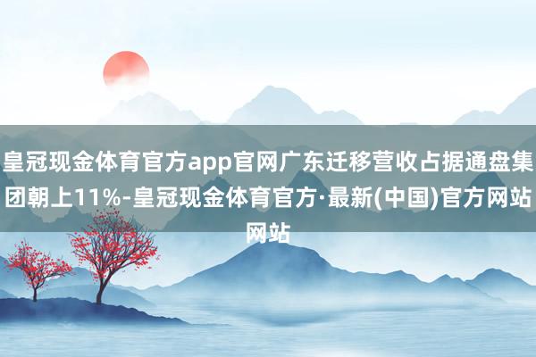 皇冠现金体育官方app官网广东迁移营收占据通盘集团朝上11%-皇冠现金体育官方·最新(中国)官方网站