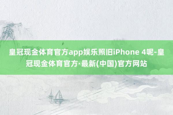 皇冠现金体育官方app娱乐照旧iPhone 4呢-皇冠现金体育官方·最新(中国)官方网站