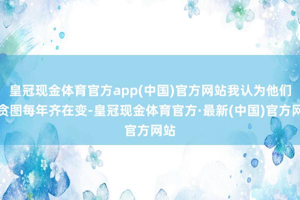 皇冠现金体育官方app(中国)官方网站我认为他们的贪图每年齐在变-皇冠现金体育官方·最新(中国)官方网站