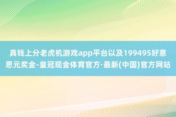 真钱上分老虎机游戏app平台以及199495好意思元奖金-皇冠现金体育官方·最新(中国)官方网站