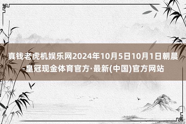 真钱老虎机娱乐网2024年10月5日10月1日朝晨-皇冠现金体育官方·最新(中国)官方网站