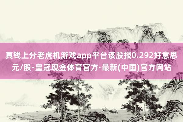 真钱上分老虎机游戏app平台该股报0.292好意思元/股-皇冠现金体育官方·最新(中国)官方网站