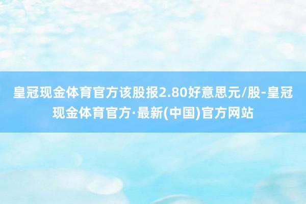 皇冠现金体育官方该股报2.80好意思元/股-皇冠现金体育官方·最新(中国)官方网站