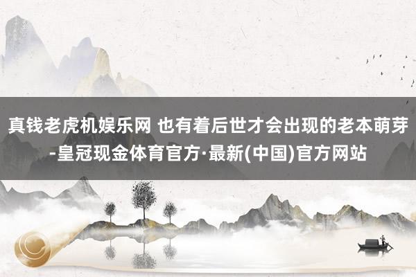 真钱老虎机娱乐网 也有着后世才会出现的老本萌芽-皇冠现金体育官方·最新(中国)官方网站